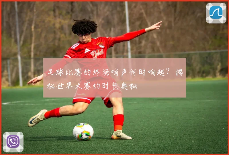 足球比赛的终场哨声何时响起？揭秘世界大赛的时长奥秘