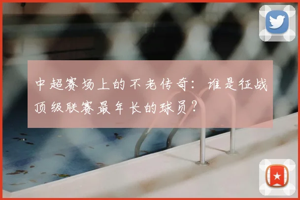 中超赛场上的不老传奇：谁是征战顶级联赛最年长的球员？