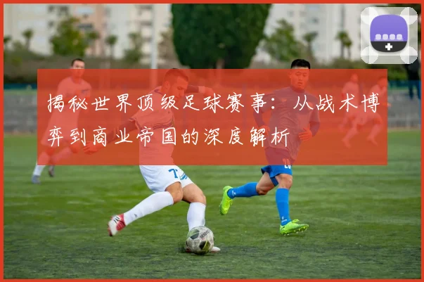 揭秘世界顶级足球赛事：从战术博弈到商业帝国的深度解析