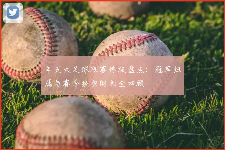 年五大足球联赛终极盘点：冠军归属与赛季经典时刻全回顾