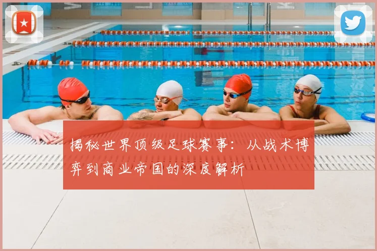 揭秘世界顶级足球赛事：从战术博弈到商业帝国的深度解析